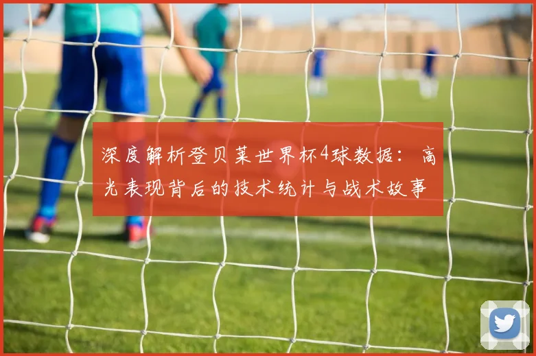 深度解析登贝莱世界杯4球数据：高光表现背后的技术统计与战术故事