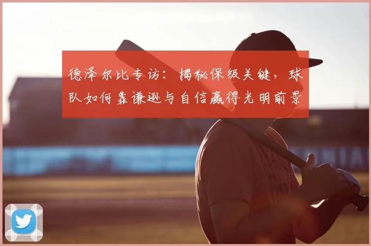 德泽尔比专访:揭秘保级关键,球队如何靠谦逊与自信赢得光明前景
