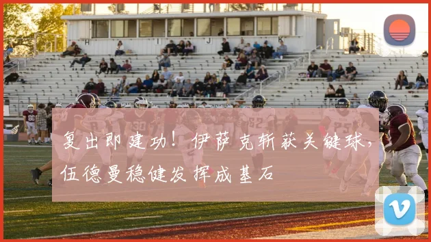 复出即建功！伊萨克斩获关键球，伍德曼稳健发挥成基石