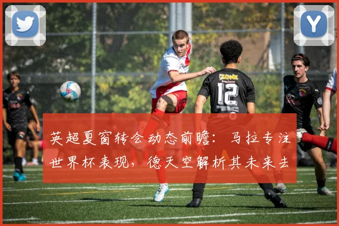 英超夏窗转会动态前瞻：马拉专注世界杯表现，德天空解析其未来去向