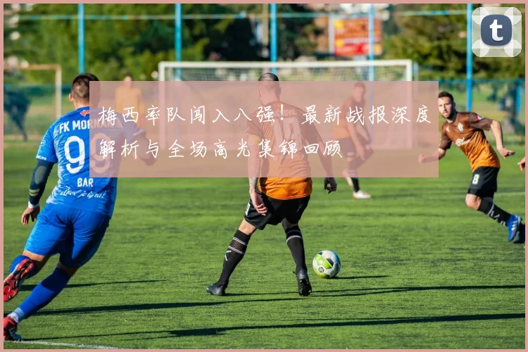 梅西率队闯入八强！最新战报深度解析与全场高光集锦回顾