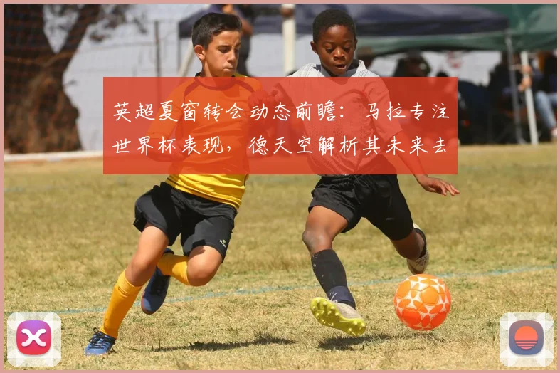 英超夏窗转会动态前瞻：马拉专注世界杯表现，德天空解析其未来去向
