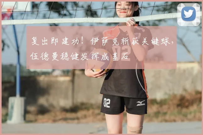 复出即建功！伊萨克斩获关键球，伍德曼稳健发挥成基石