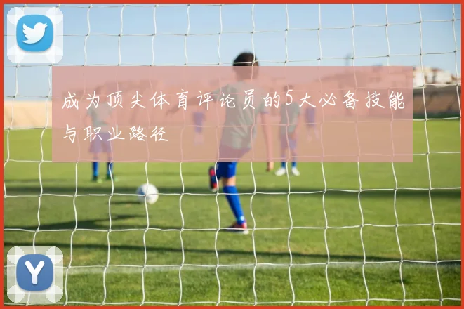 成为顶尖体育评论员的5大必备技能与职业路径