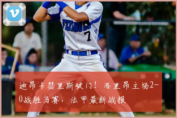 迪昂卡瑟里斯破门！洛里昂主场2-0战胜马赛，法甲最新战报
